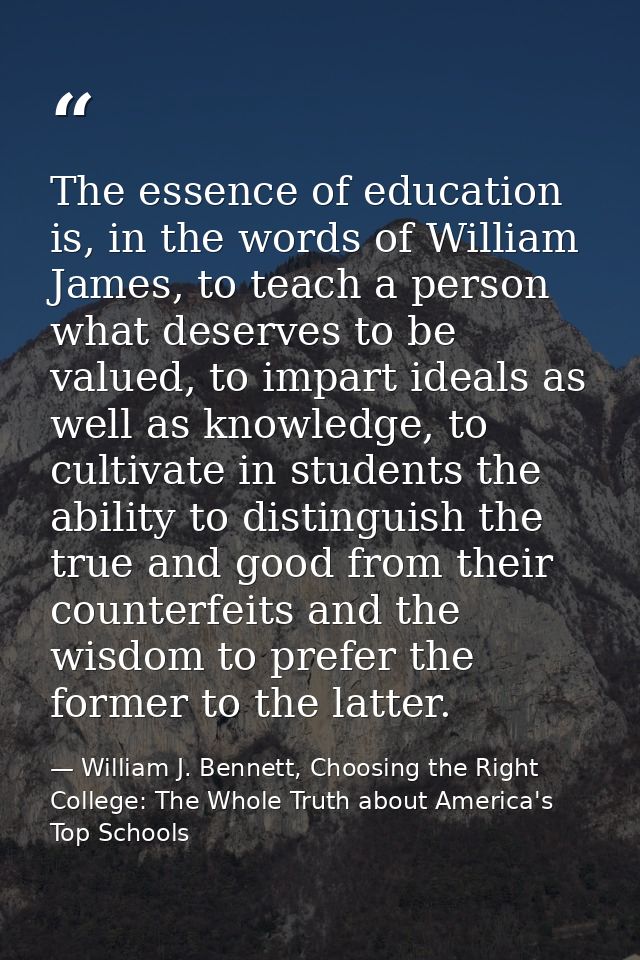The essence of education is, in the words of William James, to teach a person what deserves to be valued, to impart idea — William J. Bennett, Choosing the Right College: The Whole Truth about America's Top Schools