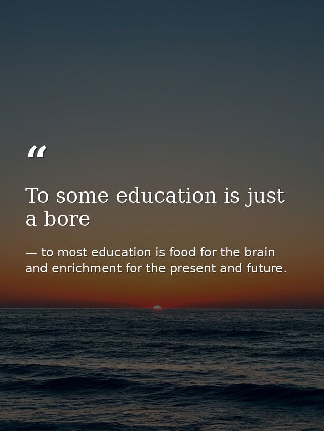 To some education is just a bore — to most education is food for the brain and enrichment for the present and future.