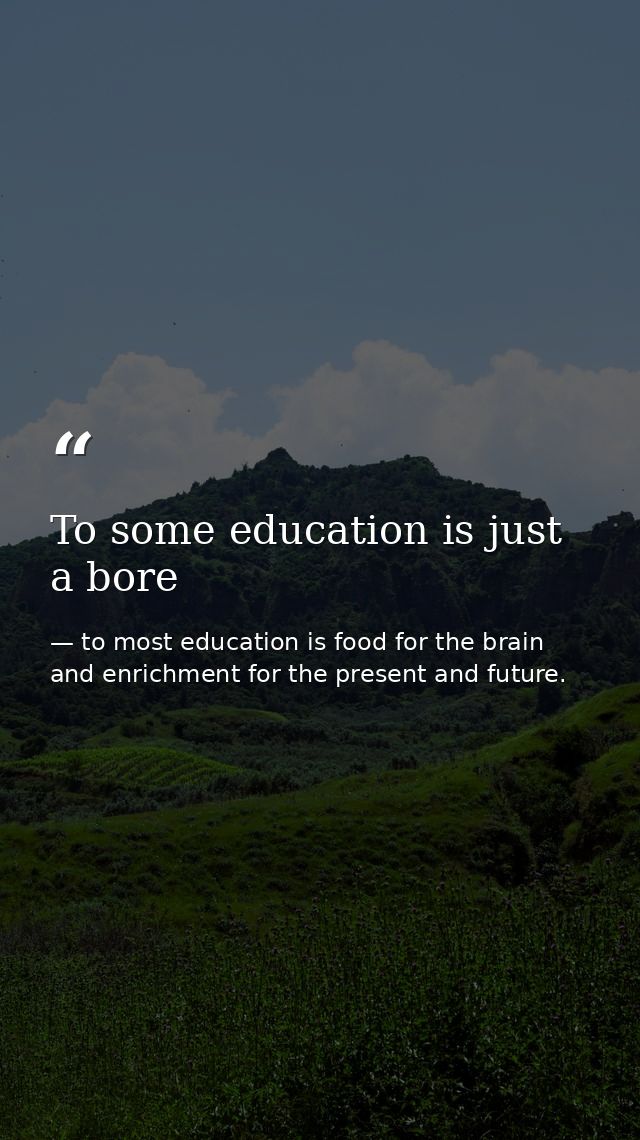 To some education is just a bore — to most education is food for the brain and enrichment for the present and future.