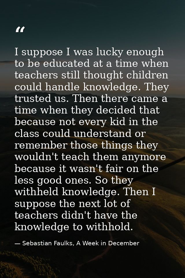 I suppose I was lucky enough to be educated at a time when teachers still thought children could handle knowledge. They  — Sebastian Faulks, A Week in December