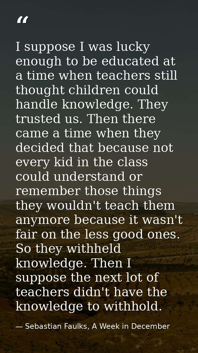 I suppose I was lucky enough to be educated at a time when teachers still thought children could handle knowledge. They  — Sebastian Faulks, A Week in December