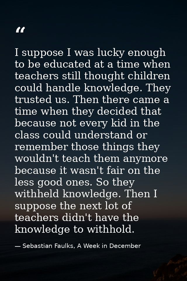 I suppose I was lucky enough to be educated at a time when teachers still thought children could handle knowledge. They  — Sebastian Faulks, A Week in December