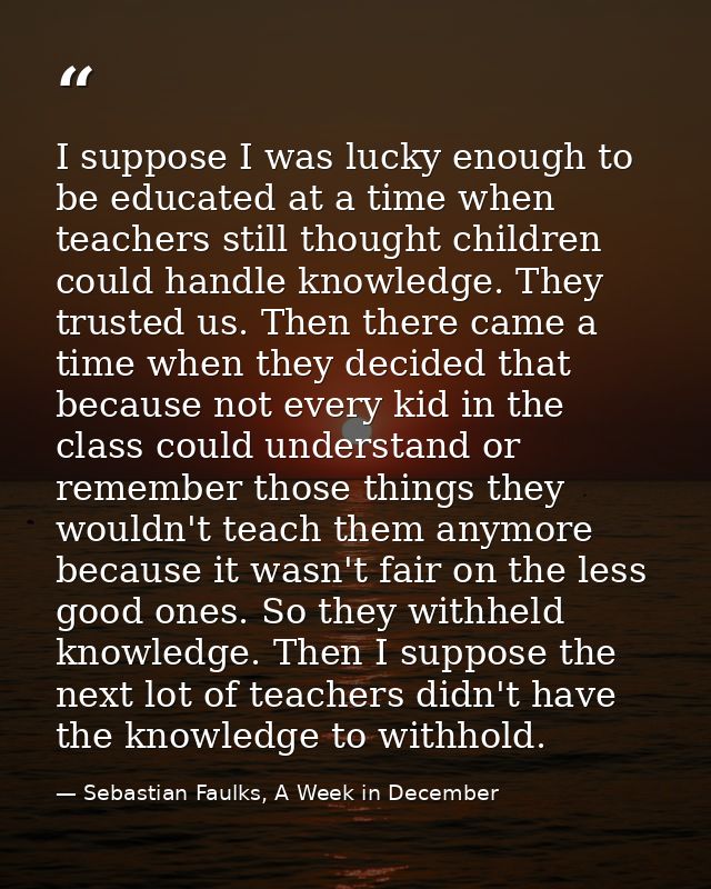 I suppose I was lucky enough to be educated at a time when teachers still thought children could handle knowledge. They  — Sebastian Faulks, A Week in December