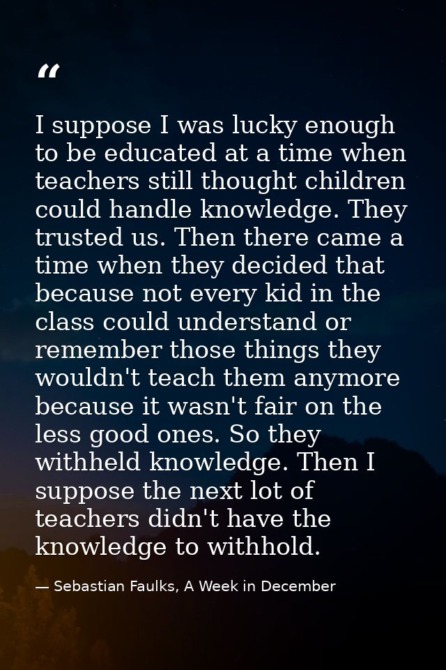 I suppose I was lucky enough to be educated at a time when teachers still thought children could handle knowledge. They  — Sebastian Faulks, A Week in December