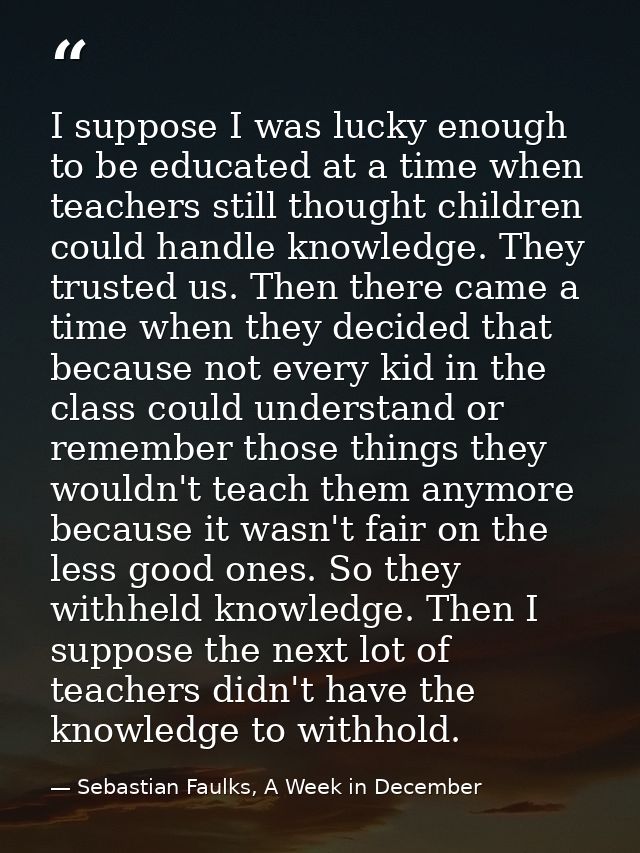 I suppose I was lucky enough to be educated at a time when teachers still thought children could handle knowledge. They  — Sebastian Faulks, A Week in December