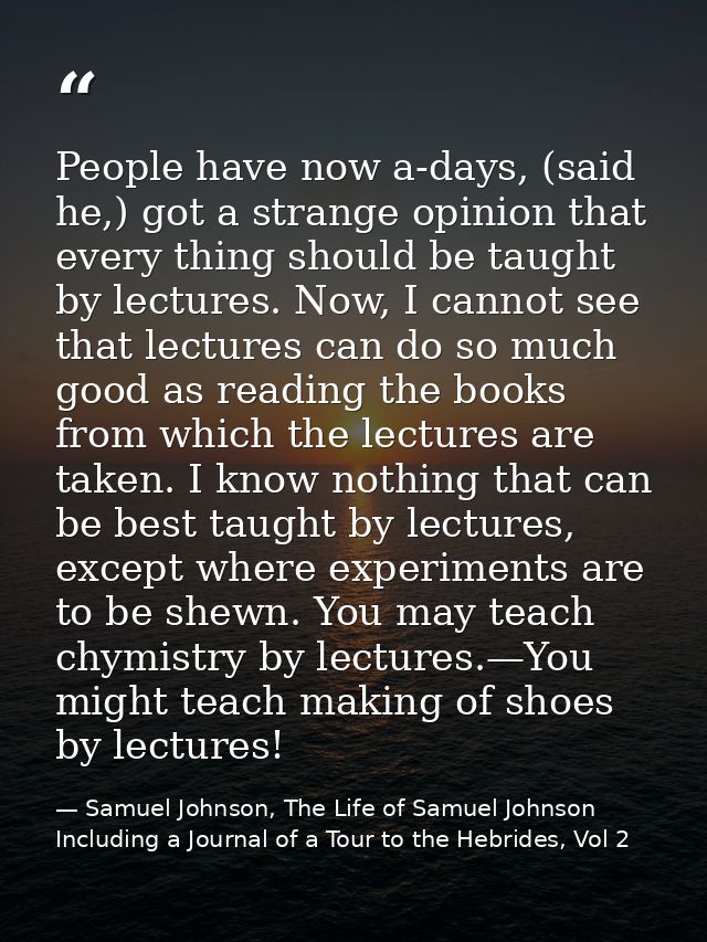 People have now a-days, (said he,) got a strange opinion that every thing should be taught by lectures. Now, I cannot se — Samuel Johnson, The Life of Samuel Johnson Including a Journal of a Tour to the Hebrides, Vol 2