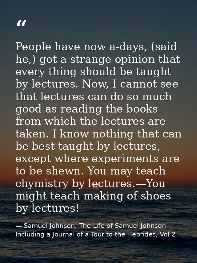 People have now a-days, (said he,) got a strange opinion that every thing should be taught by lectures. Now, I cannot se — Samuel Johnson, The Life of Samuel Johnson Including a Journal of a Tour to the Hebrides, Vol 2