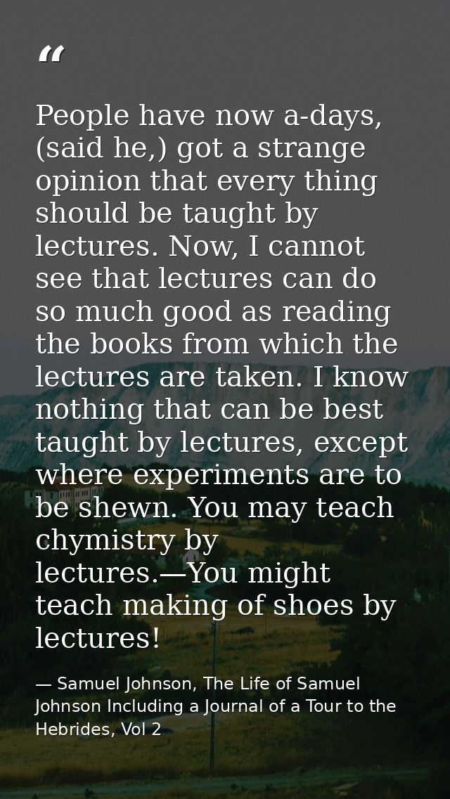 People have now a-days, (said he,) got a strange opinion that every thing should be taught by lectures. Now, I cannot se — Samuel Johnson, The Life of Samuel Johnson Including a Journal of a Tour to the Hebrides, Vol 2