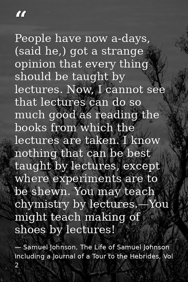 People have now a-days, (said he,) got a strange opinion that every thing should be taught by lectures. Now, I cannot se — Samuel Johnson, The Life of Samuel Johnson Including a Journal of a Tour to the Hebrides, Vol 2