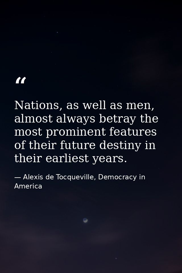 Nations, as well as men, almost always betray the most prominent features of their future destiny in their earliest year — Alexis de Tocqueville, Democracy in America