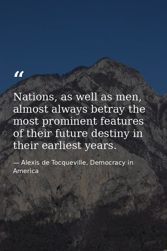 Nations, as well as men, almost always betray the most prominent features of their future destiny in their earliest year — Alexis de Tocqueville, Democracy in America