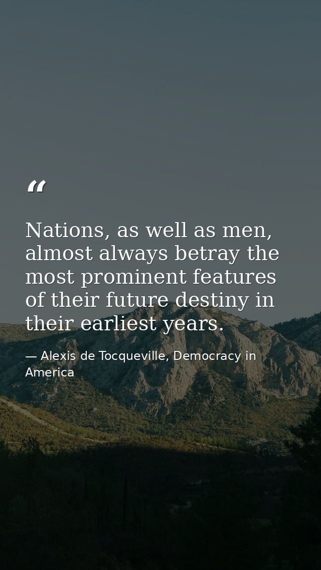Nations, as well as men, almost always betray the most prominent features of their future destiny in their earliest year — Alexis de Tocqueville, Democracy in America