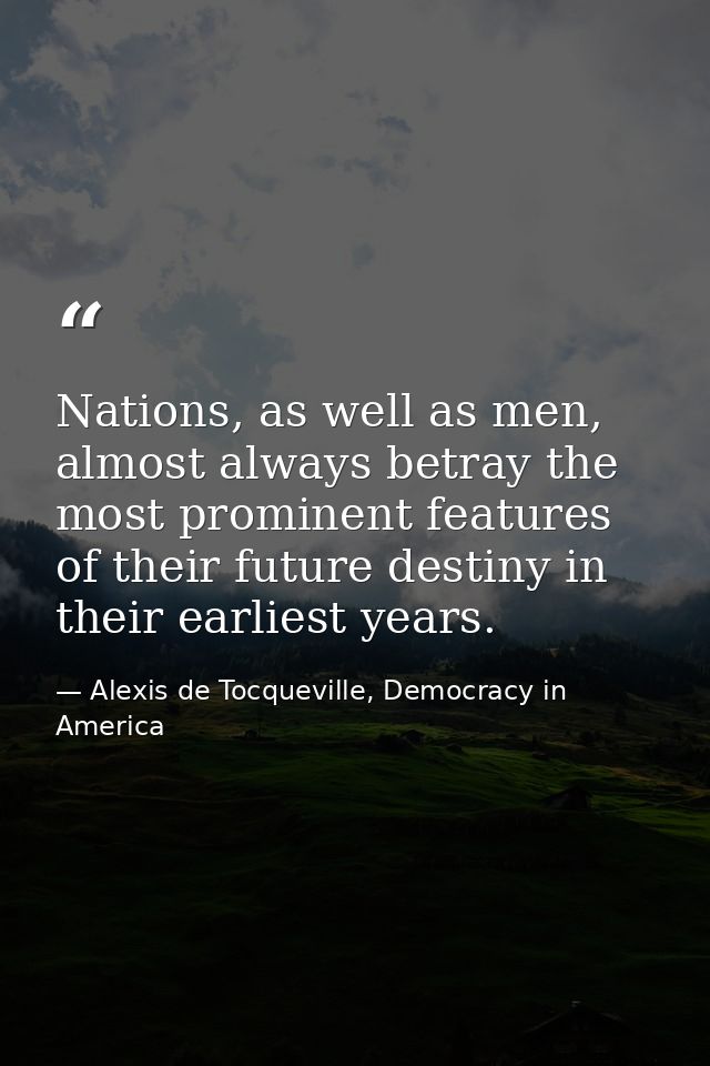 Nations, as well as men, almost always betray the most prominent features of their future destiny in their earliest year — Alexis de Tocqueville, Democracy in America