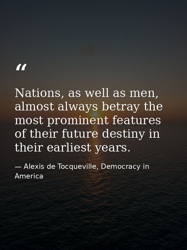 Nations, as well as men, almost always betray the most prominent features of their future destiny in their earliest year — Alexis de Tocqueville, Democracy in America