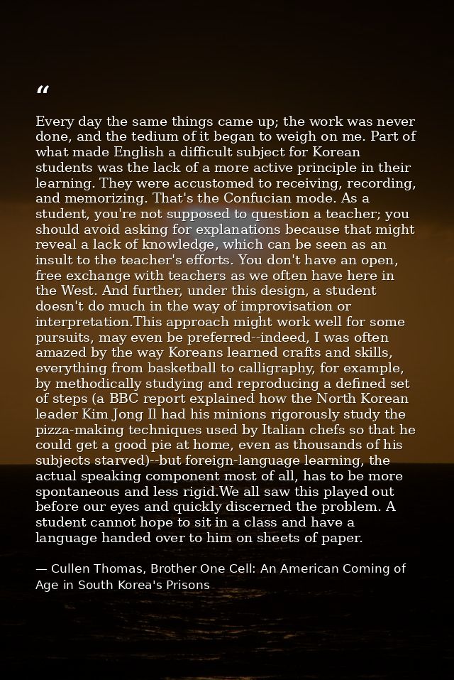 Every day the same things came up; the work was never done, and the tedium of it began to weigh on me. Part of what made — Cullen Thomas, Brother One Cell: An American Coming of Age in South Korea's Prisons