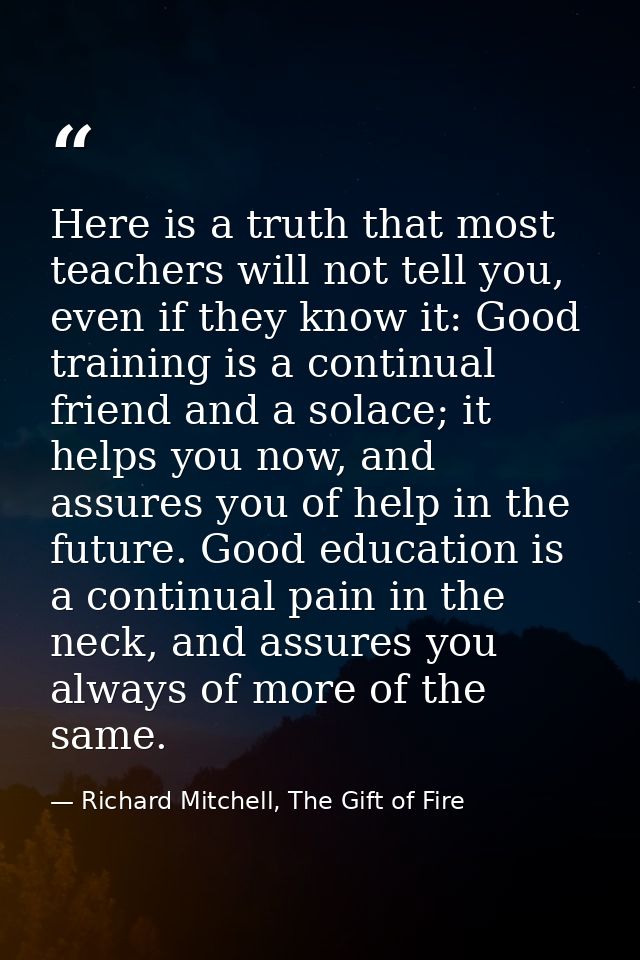 Here is a truth that most teachers will not tell you, even if they know it: Good training is a continual friend and a so — Richard Mitchell, The Gift of Fire