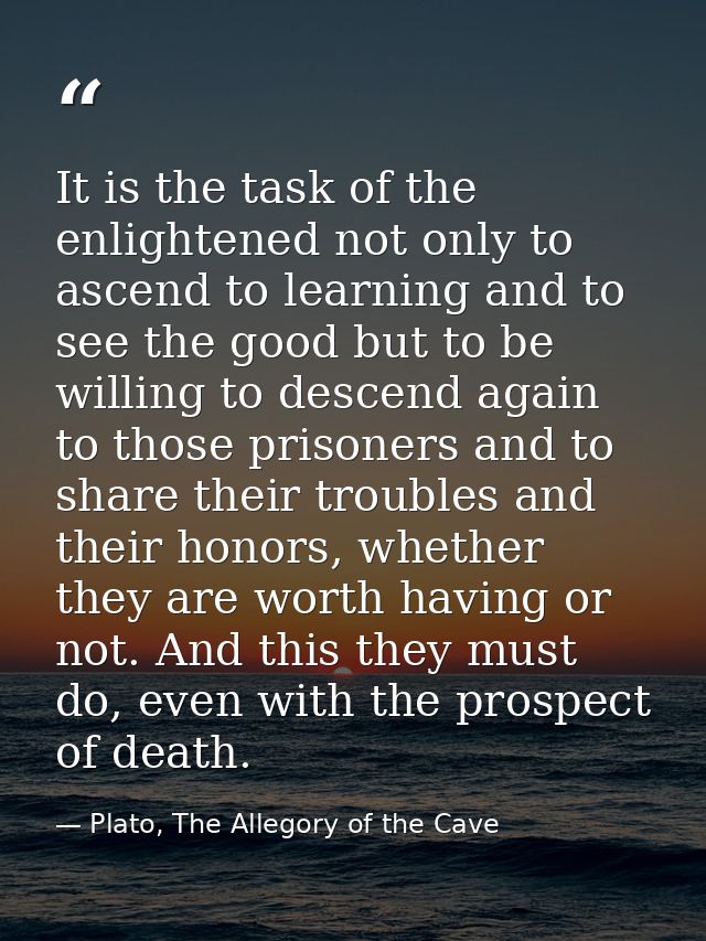 It is the task of the enlightened not only to ascend to learning and to see the good but to be willing to descend again  — Plato, The Allegory of the Cave