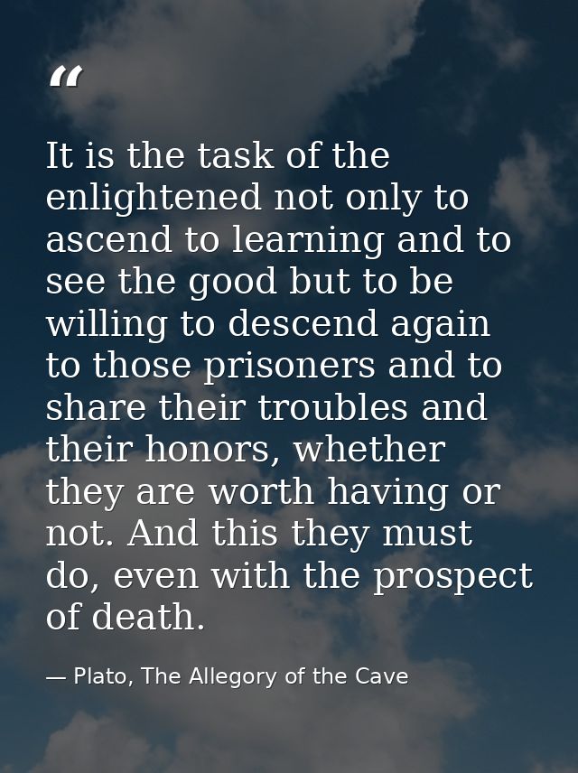 It is the task of the enlightened not only to ascend to learning and to see the good but to be willing to descend again  — Plato, The Allegory of the Cave