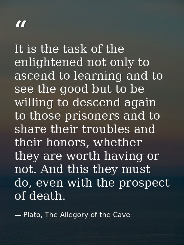 It is the task of the enlightened not only to ascend to learning and to see the good but to be willing to descend again  — Plato, The Allegory of the Cave