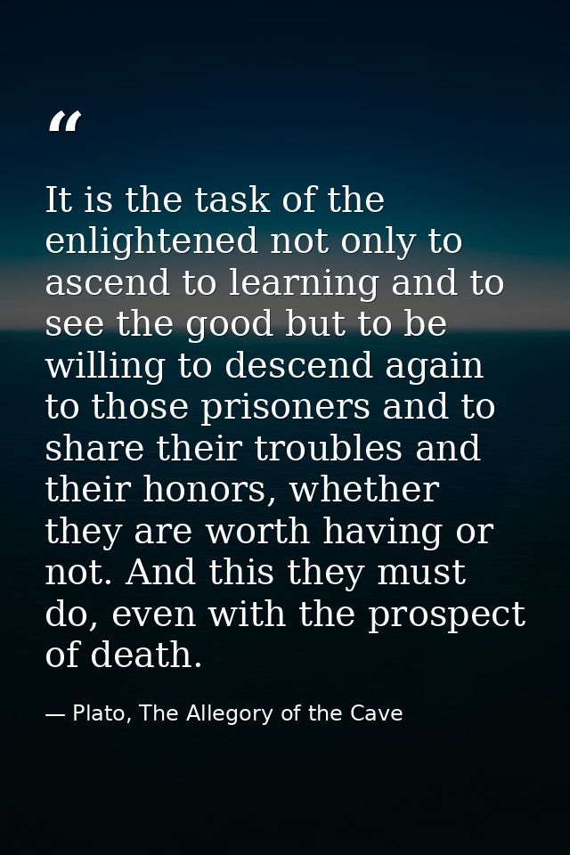 It is the task of the enlightened not only to ascend to learning and to see the good but to be willing to descend again  — Plato, The Allegory of the Cave