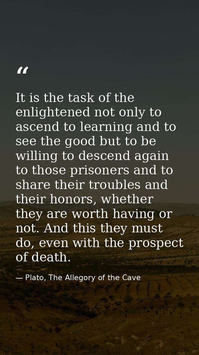 It is the task of the enlightened not only to ascend to learning and to see the good but to be willing to descend again  — Plato, The Allegory of the Cave
