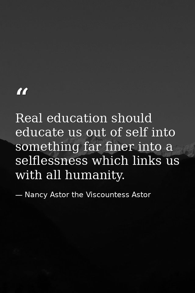 Real education should educate us out of self into something far finer into a selflessness which links us with all humani — Nancy Astor the Viscountess Astor