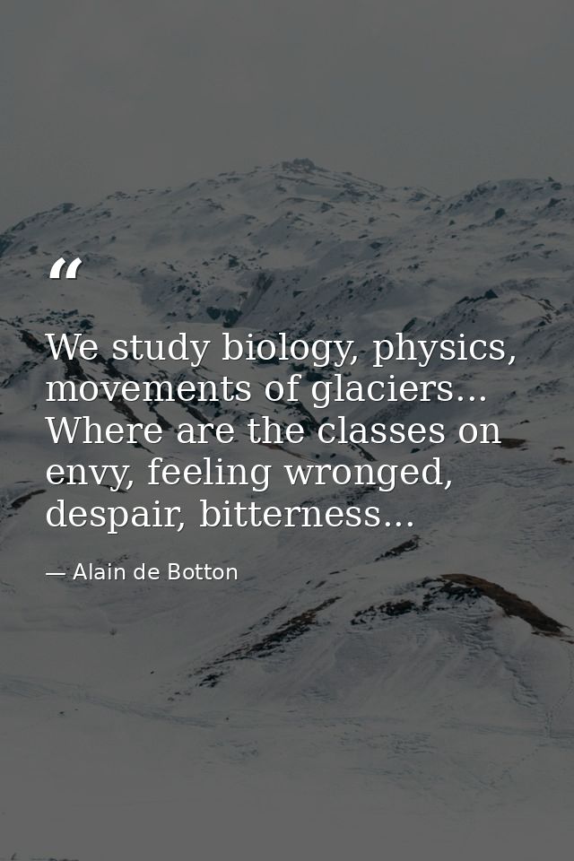 We study biology, physics, movements of glaciers... Where are the classes on envy, feeling wronged, despair, bitterness. — Alain de Botton