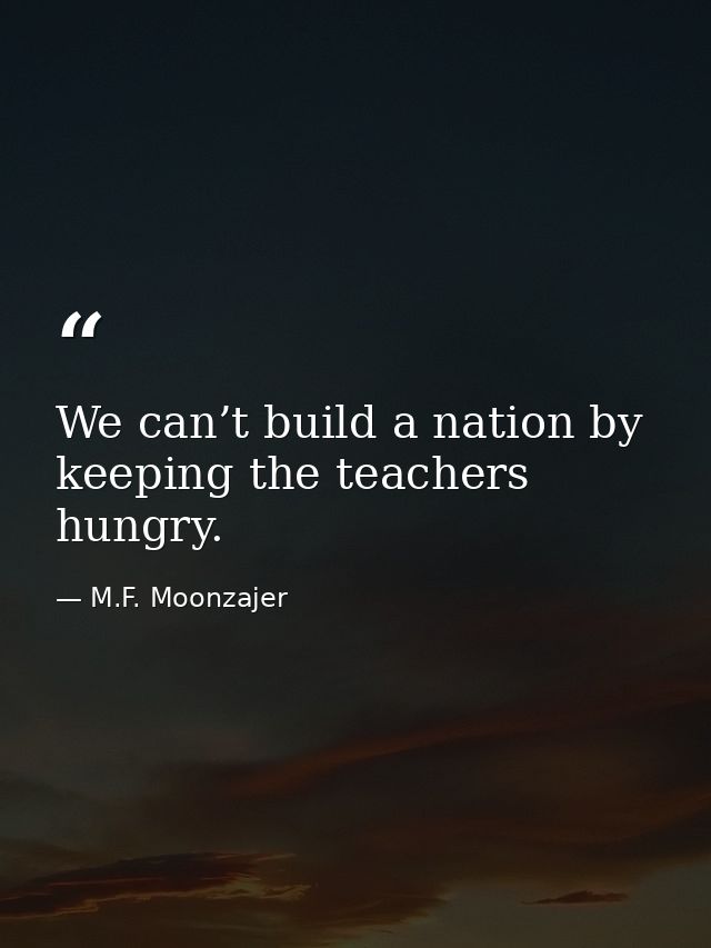 We can’t build a nation by keeping the teachers hungry. — M.F. Moonzajer