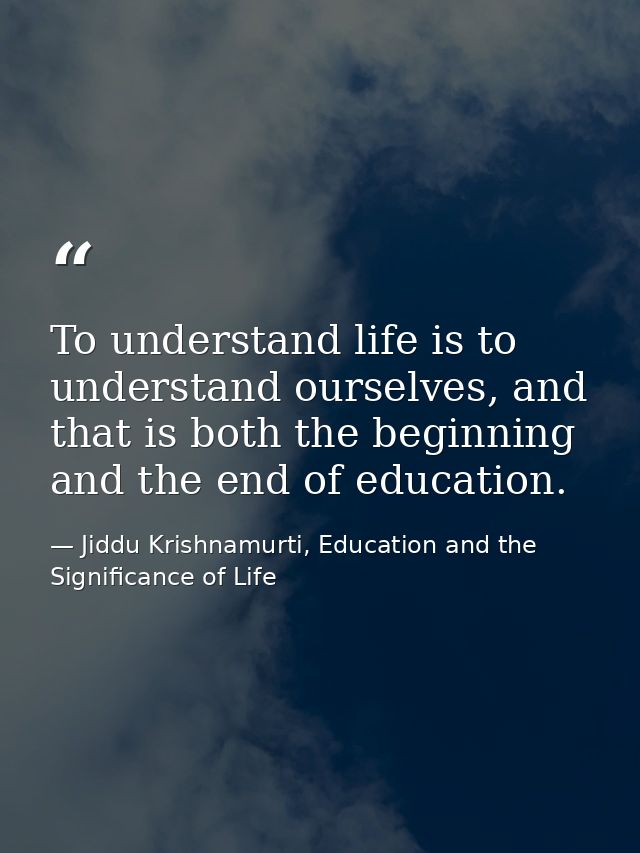 To understand life is to understand ourselves, and that is both the beginning and the end of education. — Jiddu Krishnamurti, Education and the Significance of Life