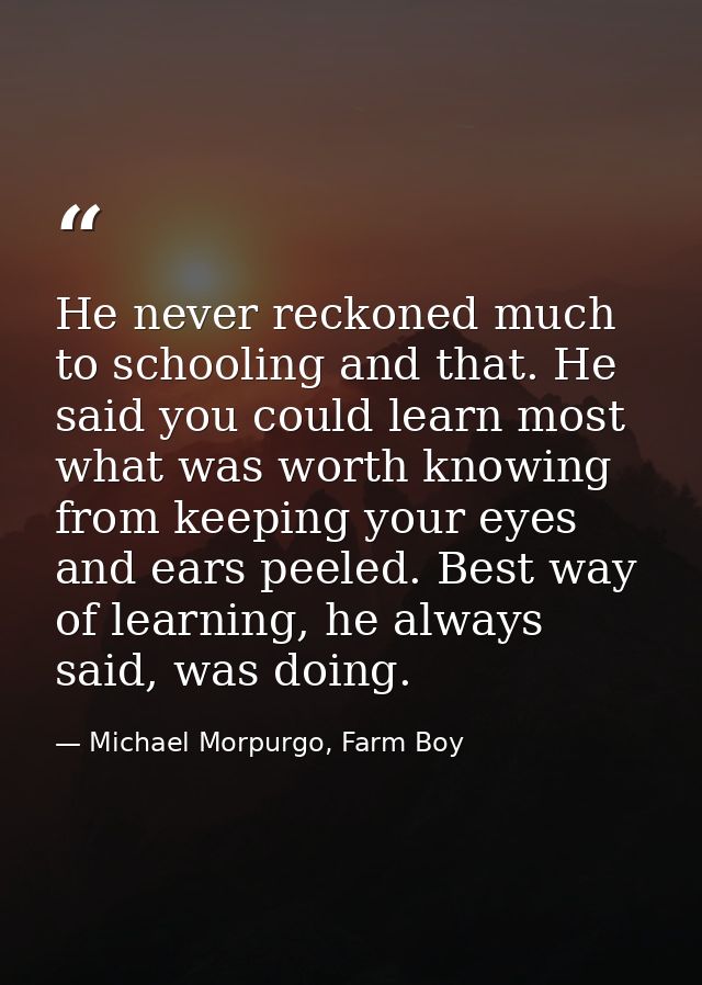 He never reckoned much to schooling and that. He said you could learn most what was worth knowing from keeping your eyes — Michael Morpurgo, Farm Boy