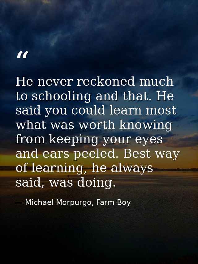 He never reckoned much to schooling and that. He said you could learn most what was worth knowing from keeping your eyes — Michael Morpurgo, Farm Boy