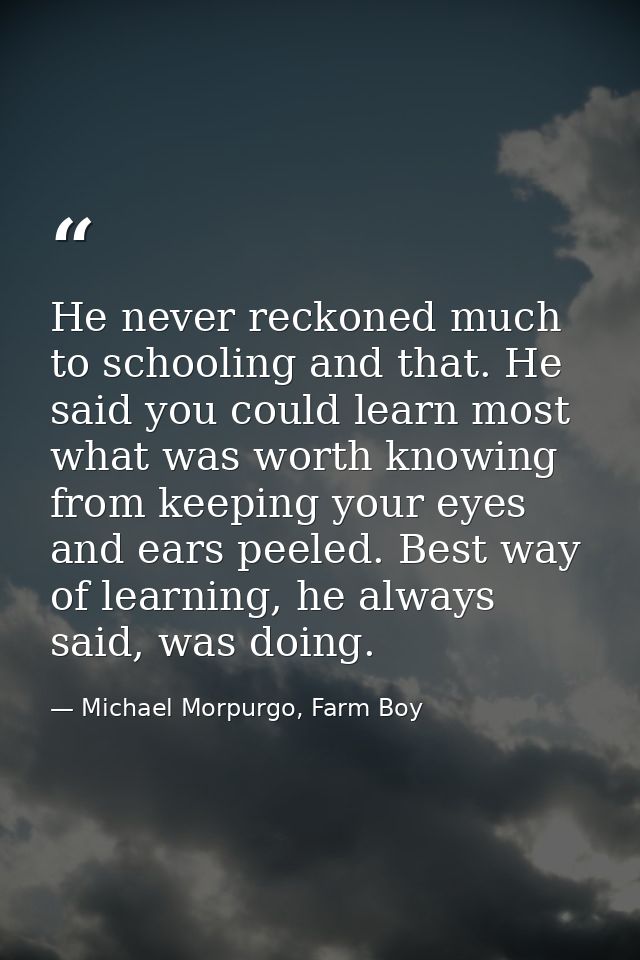 He never reckoned much to schooling and that. He said you could learn most what was worth knowing from keeping your eyes — Michael Morpurgo, Farm Boy
