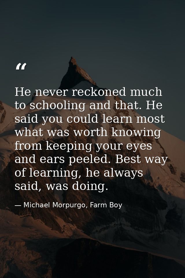 He never reckoned much to schooling and that. He said you could learn most what was worth knowing from keeping your eyes — Michael Morpurgo, Farm Boy