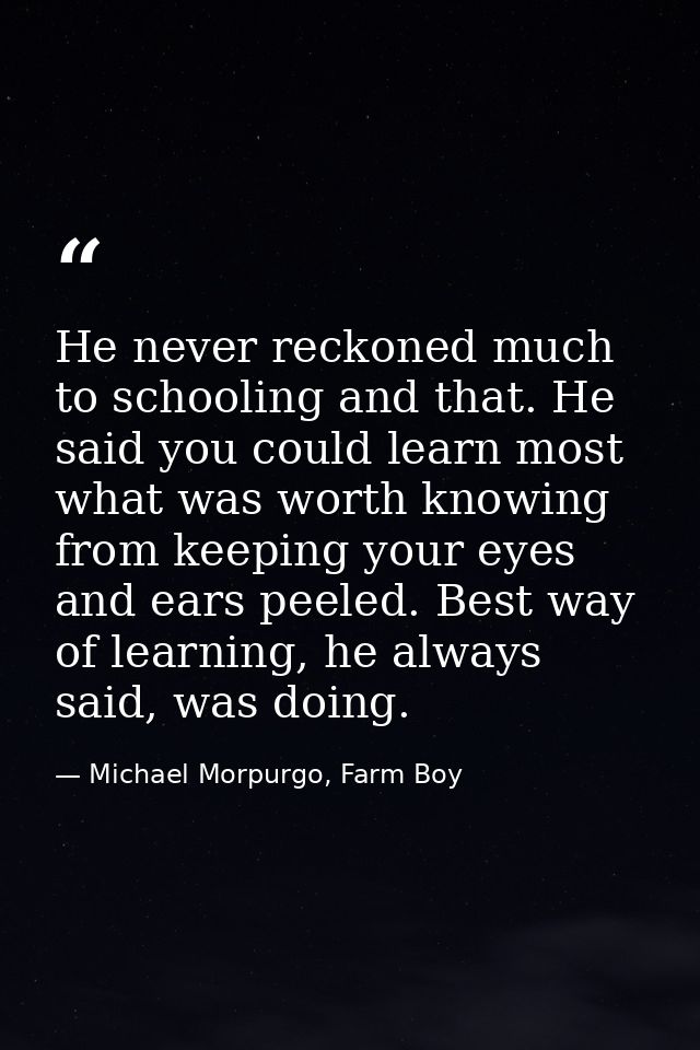 He never reckoned much to schooling and that. He said you could learn most what was worth knowing from keeping your eyes — Michael Morpurgo, Farm Boy