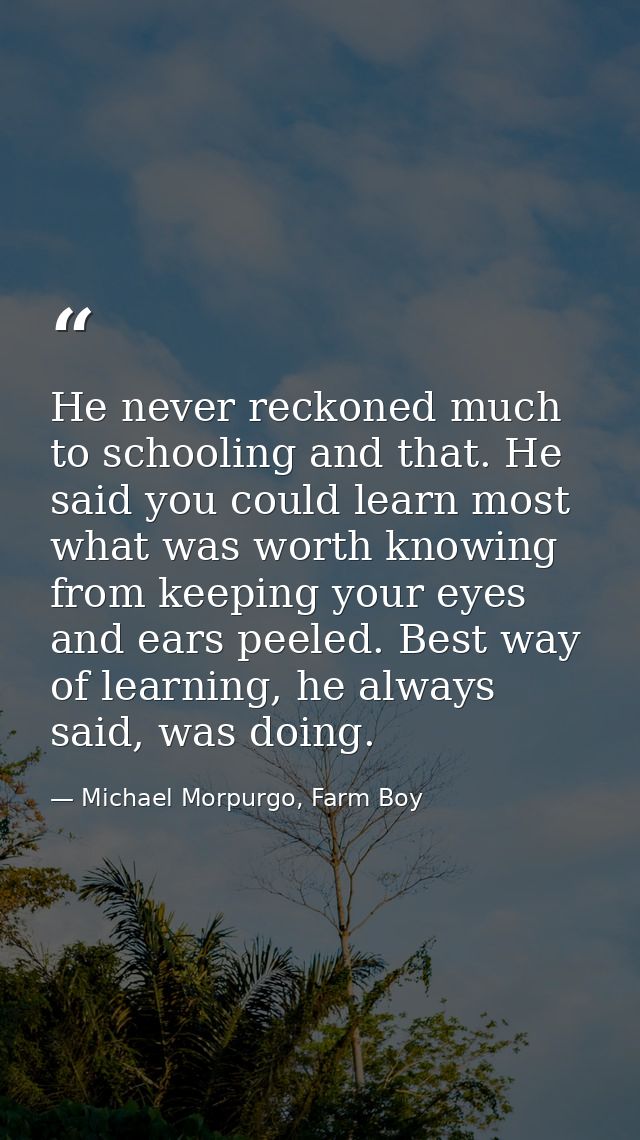 He never reckoned much to schooling and that. He said you could learn most what was worth knowing from keeping your eyes — Michael Morpurgo, Farm Boy