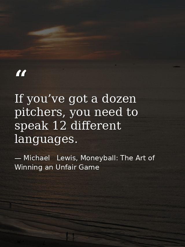 If you’ve got a dozen pitchers, you need to speak 12 different languages. — Michael   Lewis, Moneyball: The Art of Winning an Unfair Game