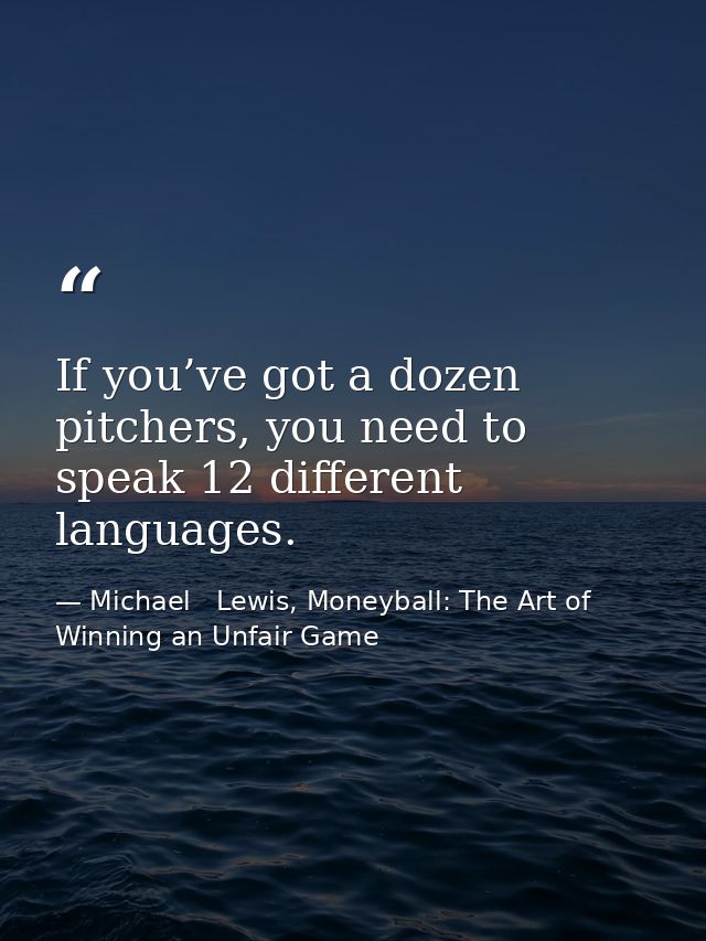 If you’ve got a dozen pitchers, you need to speak 12 different languages. — Michael   Lewis, Moneyball: The Art of Winning an Unfair Game
