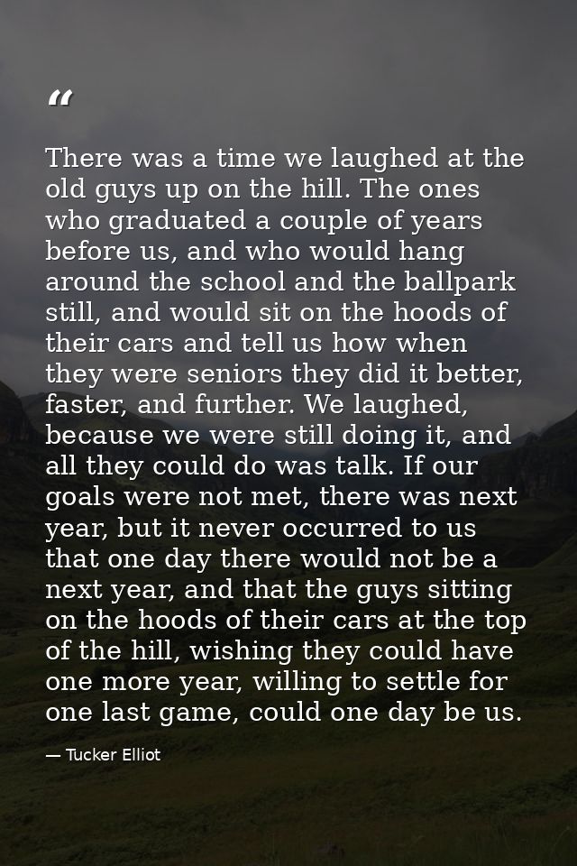 There was a time we laughed at the old guys up on the hill. The ones who graduated a couple of years before us, and who  — Tucker Elliot