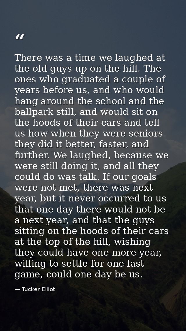 There was a time we laughed at the old guys up on the hill. The ones who graduated a couple of years before us, and who  — Tucker Elliot