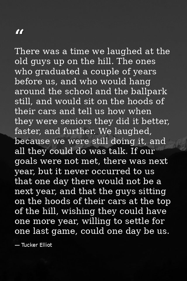 There was a time we laughed at the old guys up on the hill. The ones who graduated a couple of years before us, and who  — Tucker Elliot