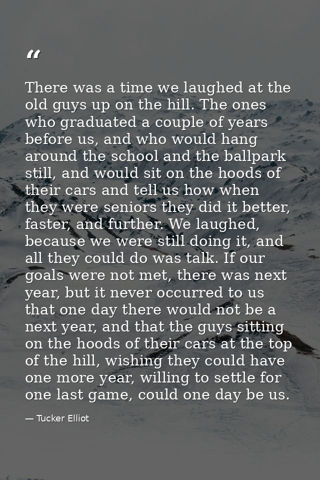 There was a time we laughed at the old guys up on the hill. The ones who graduated a couple of years before us, and who  — Tucker Elliot