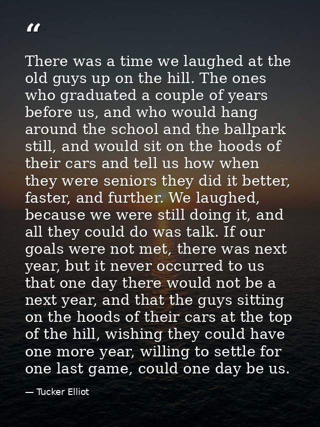 There was a time we laughed at the old guys up on the hill. The ones who graduated a couple of years before us, and who  — Tucker Elliot