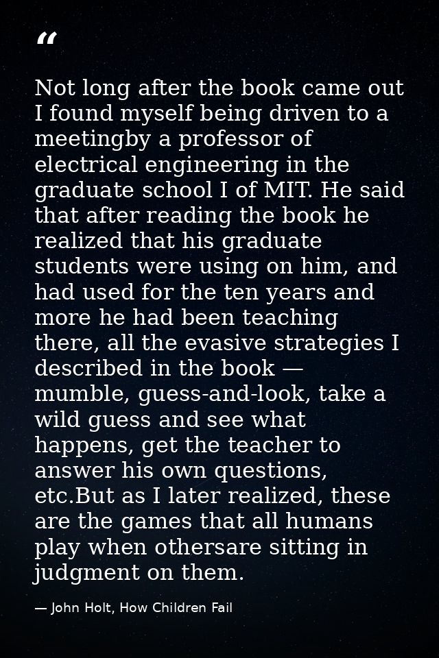 Not long after the book came out I found myself being driven to a meetingby a professor of electrical engineering in the — John Holt, How Children Fail