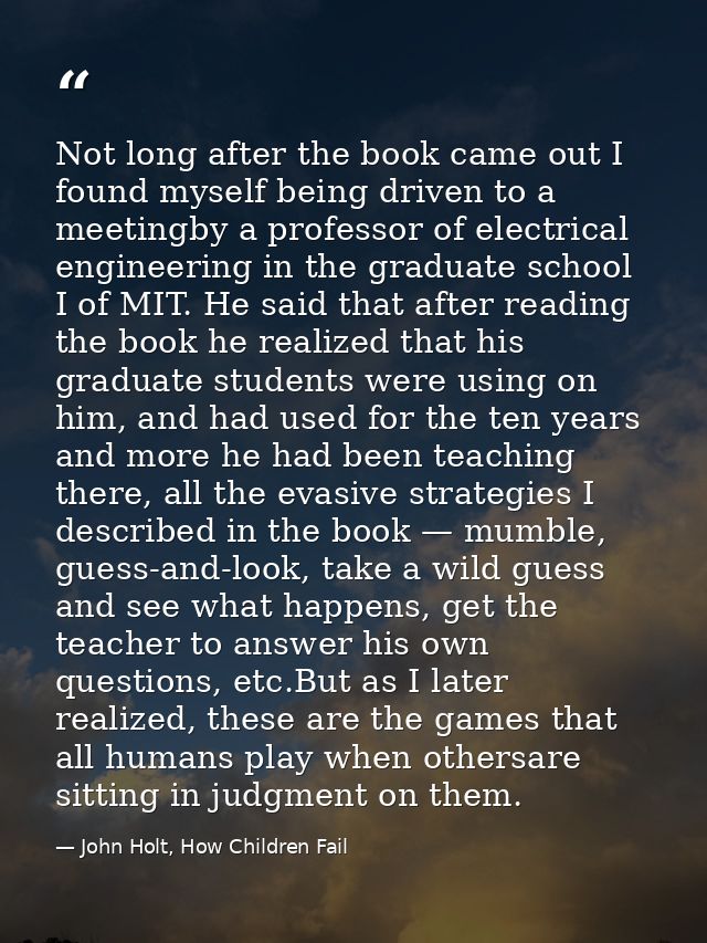 Not long after the book came out I found myself being driven to a meetingby a professor of electrical engineering in the — John Holt, How Children Fail