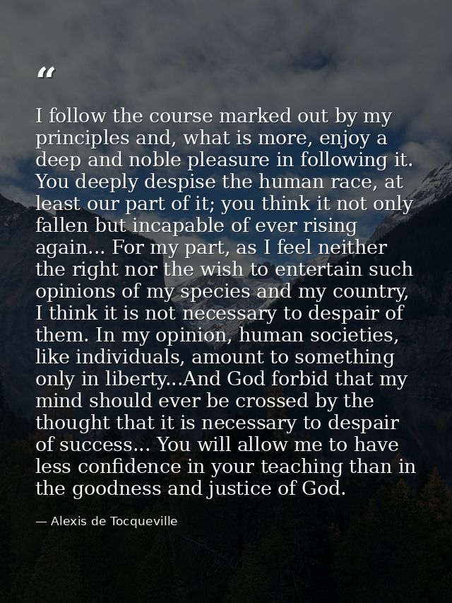 I follow the course marked out by my principles and, what is more, enjoy a deep and noble pleasure in following it. You  — Alexis de Tocqueville