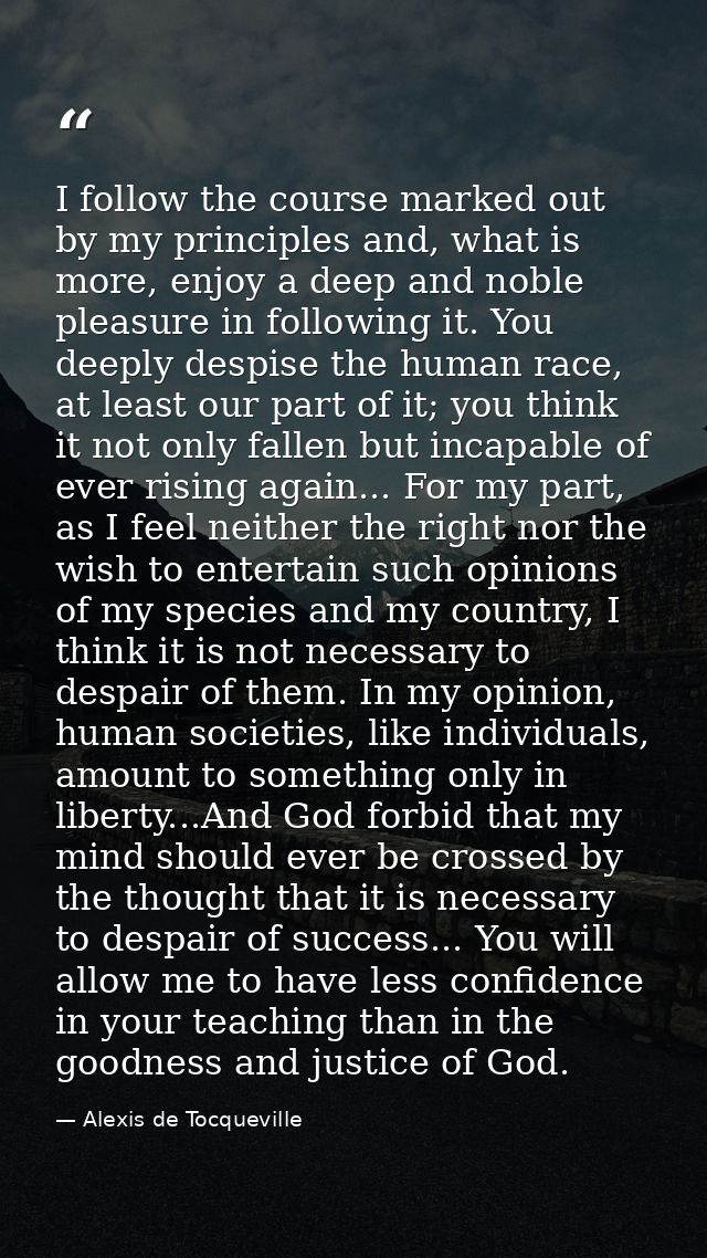 I follow the course marked out by my principles and, what is more, enjoy a deep and noble pleasure in following it. You  — Alexis de Tocqueville