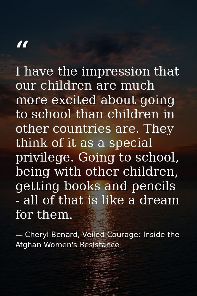 I have the impression that our children are much more excited about going to school than children in other countries are — Cheryl Benard, Veiled Courage: Inside the Afghan Women's Resistance
