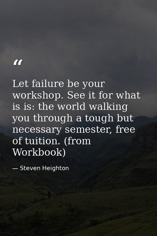 Let failure be your workshop. See it for what is is: the world walking you through a tough but necessary semester, free  — Steven Heighton