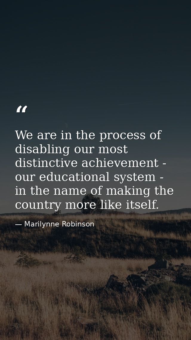 We are in the process of disabling our most distinctive achievement - our educational system - in the name of making the — Marilynne Robinson