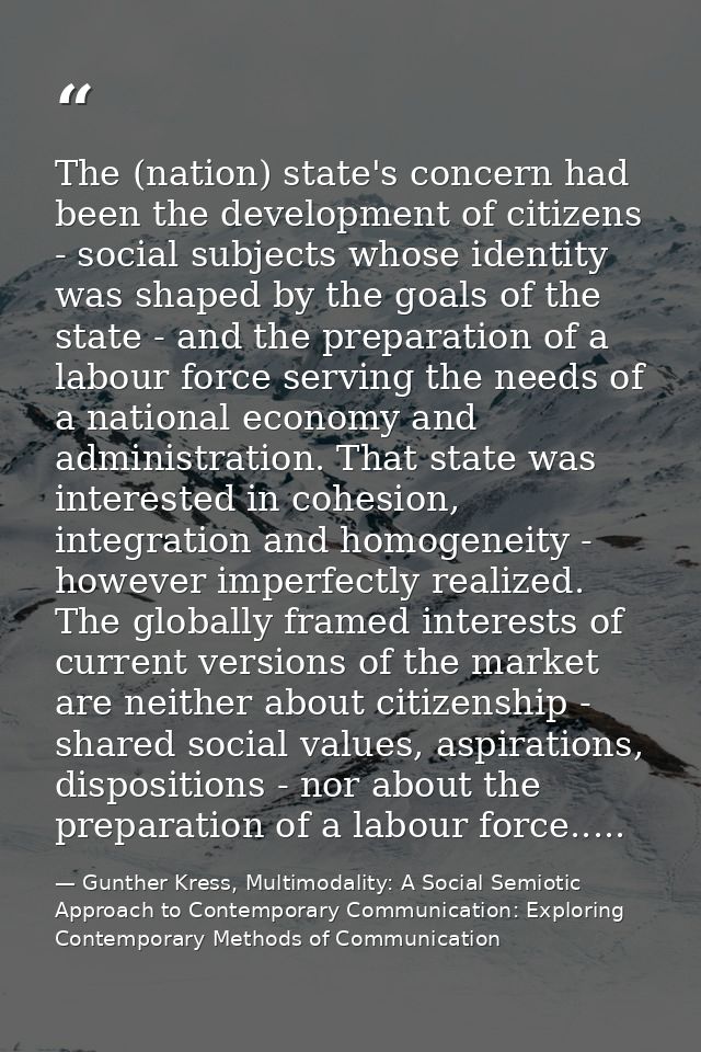 The (nation) state's concern had been the development of citizens - social subjects whose identity was shaped by the goa — Gunther Kress, Multimodality: A Social Semiotic Approach to Contemporary Communication: Exploring Contemporary Methods of Communication